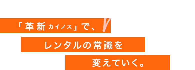 「改革カイノス」で、レンタルの常識を変えていく。